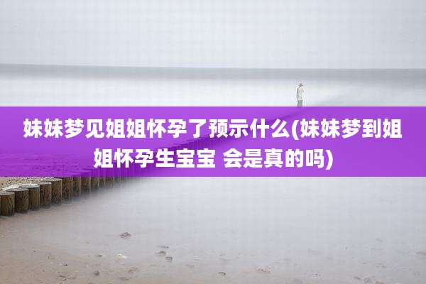 妹妹梦见姐姐怀孕了预示什么(妹妹梦到姐姐怀孕生宝宝 会是真的吗)