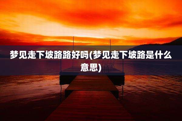 梦见走下坡路路好吗(梦见走下坡路是什么意思)