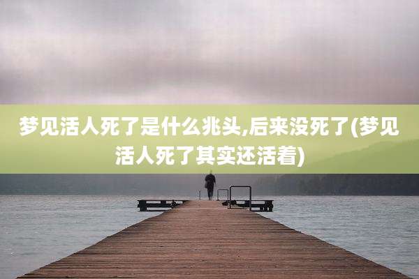 梦见活人死了是什么兆头,后来没死了(梦见活人死了其实还活着)