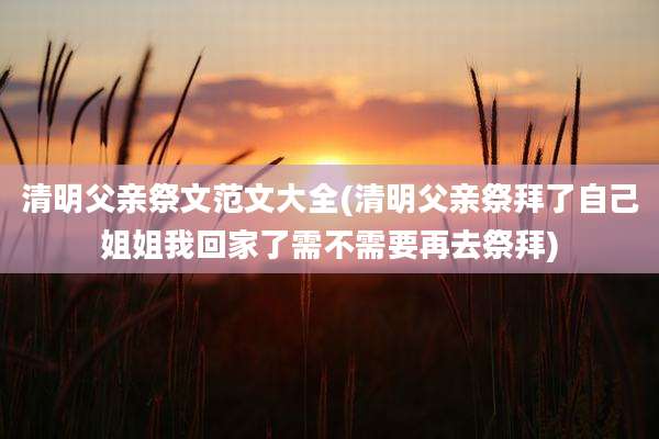 清明父亲祭文范文大全(清明父亲祭拜了自己姐姐我回家了需不需要再去祭拜)