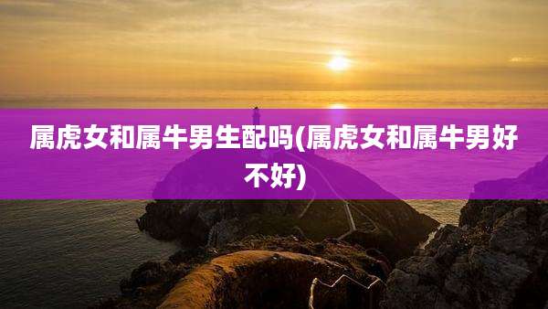属虎女和属牛男生配吗(属虎女和属牛男好不好)
