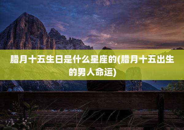 腊月十五生日是什么星座的(腊月十五出生的男人命运)