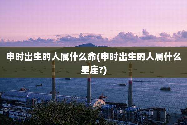 申时出生的人属什么命(申时出生的人属什么星座?)
