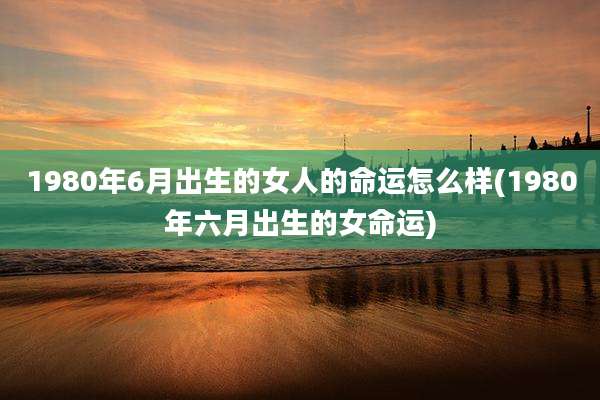1980年6月出生的女人的命运怎么样(1980年六月出生的女命运)