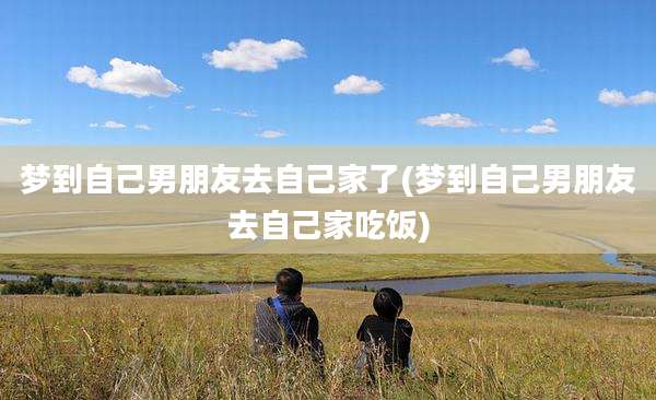 梦到自己男朋友去自己家了(梦到自己男朋友去自己家吃饭)
