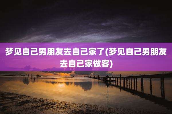 梦见自己男朋友去自己家了(梦见自己男朋友去自己家做客)