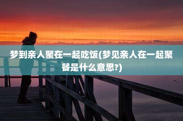 梦到亲人聚在一起吃饭(梦见亲人在一起聚餐是什么意思?)
