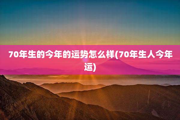 70年生的今年的运势怎么样(70年生人今年运)