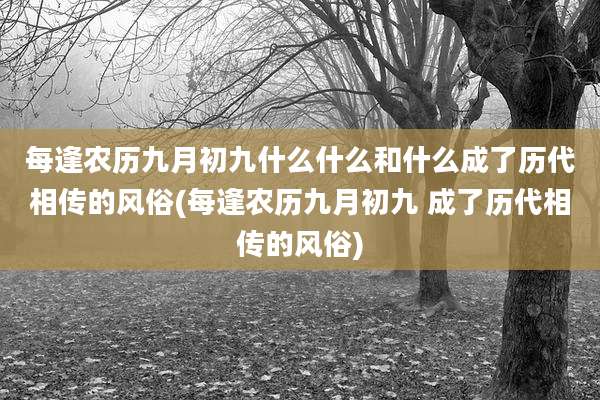 每逢农历九月初九什么什么和什么成了历代相传的风俗(每逢农历九月初九 成了历代相传的风俗)