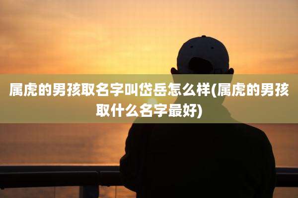 属虎的男孩取名字叫岱岳怎么样(属虎的男孩取什么名字最好)