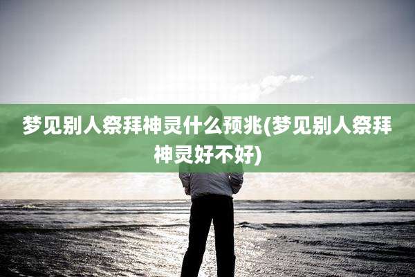 梦见别人祭拜神灵什么预兆(梦见别人祭拜神灵好不好)