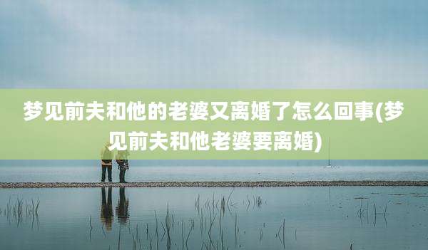 梦见前夫和他的老婆又离婚了怎么回事(梦见前夫和他老婆要离婚)