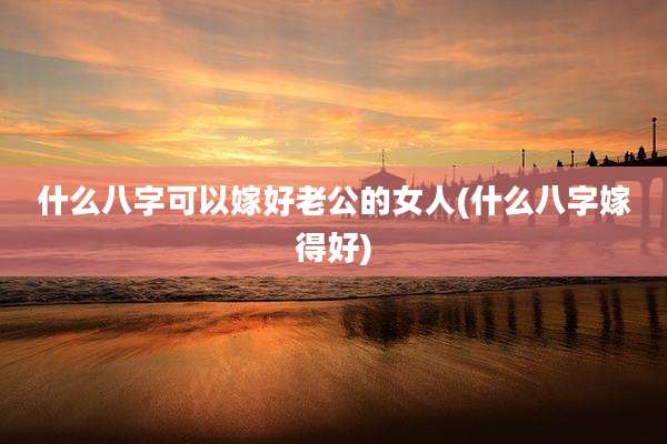 什么八字可以嫁好老公的女人(什么八字嫁得好)