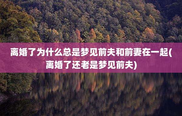离婚了为什么总是梦见前夫和前妻在一起(离婚了还老是梦见前夫)