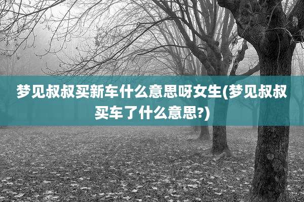 梦见叔叔买新车什么意思呀女生(梦见叔叔买车了什么意思?)