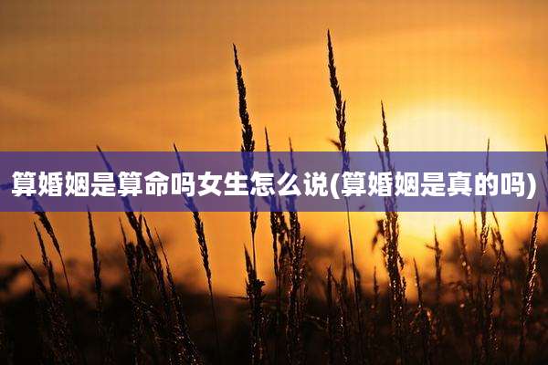 算婚姻是算命吗女生怎么说(算婚姻是真的吗)