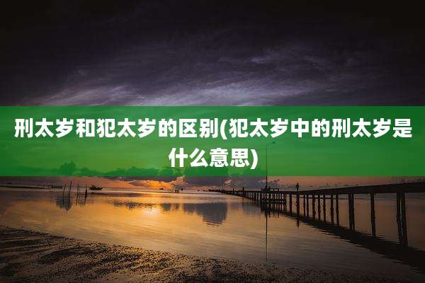 刑太岁和犯太岁的区别(犯太岁中的刑太岁是什么意思)