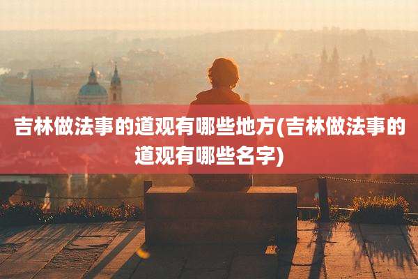 吉林做法事的道观有哪些地方(吉林做法事的道观有哪些名字)
