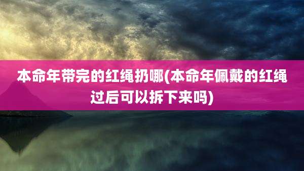 本命年带完的红绳扔哪(本命年佩戴的红绳过后可以拆下来吗)