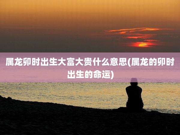 属龙卯时出生大富大贵什么意思(属龙的卯时出生的命运)