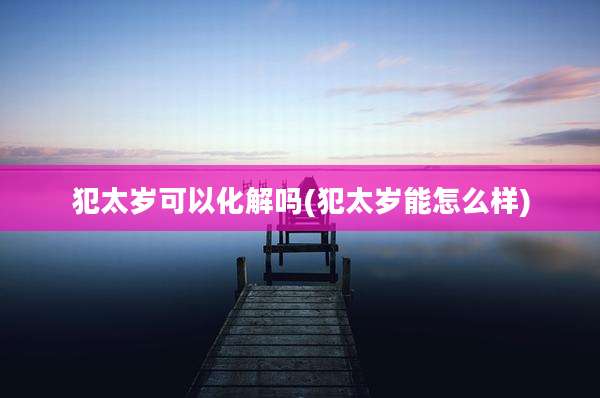 犯太岁可以化解吗(犯太岁能怎么样)