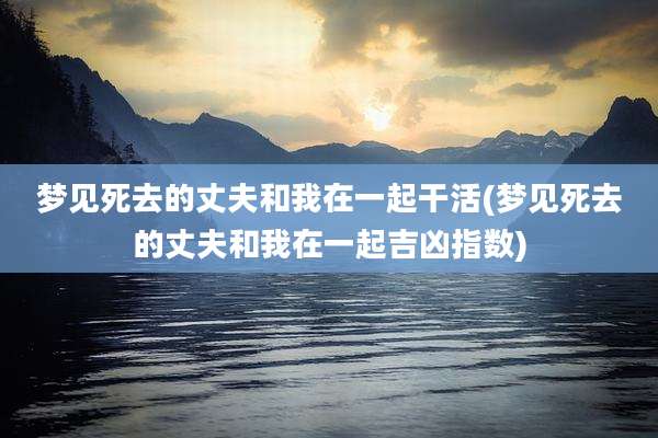 梦见死去的丈夫和我在一起干活(梦见死去的丈夫和我在一起吉凶指数)