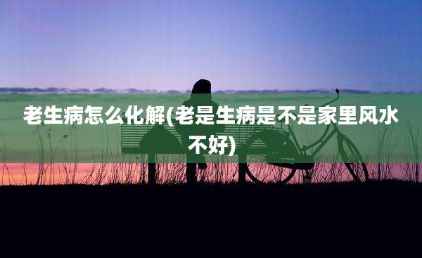 老生病怎么化解(老是生病是不是家里风水不好)