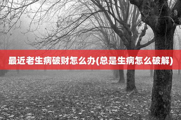 最近老生病破财怎么办(总是生病怎么破解)