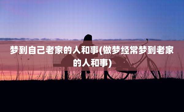 梦到自己老家的人和事(做梦经常梦到老家的人和事)