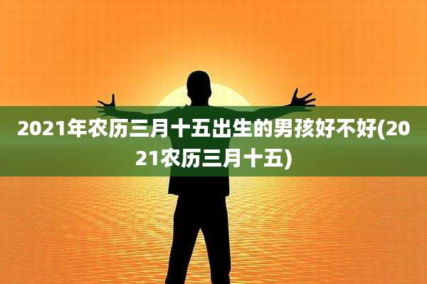 2021年农历三月十五出生的男孩好不好(2021农历三月十五)