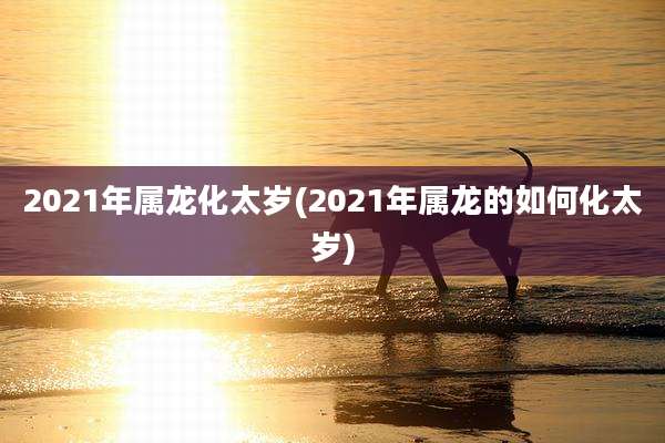 2021年属龙化太岁(2021年属龙的如何化太岁)