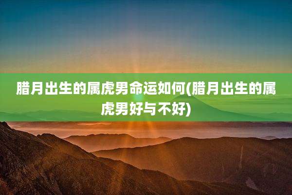 腊月出生的属虎男命运如何(腊月出生的属虎男好与不好)