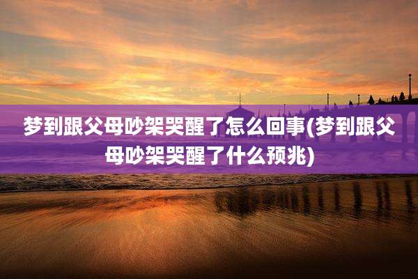 梦到跟父母吵架哭醒了怎么回事(梦到跟父母吵架哭醒了什么预兆)