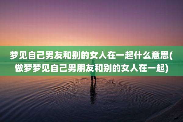 梦见自己男友和别的女人在一起什么意思(做梦梦见自己男朋友和别的女人在一起)
