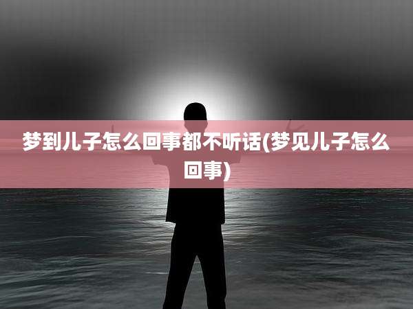 梦到儿子怎么回事都不听话(梦见儿子怎么回事)