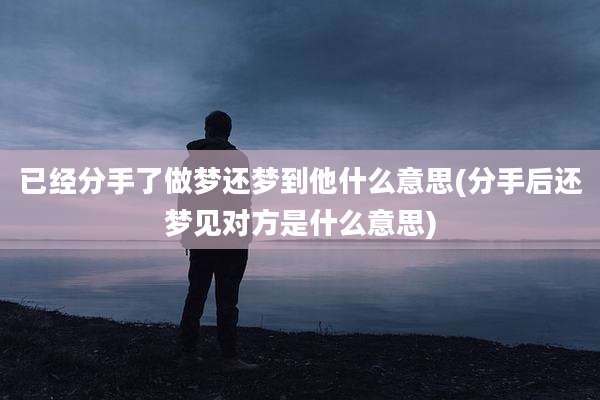 已经分手了做梦还梦到他什么意思(分手后还梦见对方是什么意思)