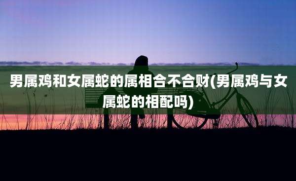 男属鸡和女属蛇的属相合不合财(男属鸡与女属蛇的相配吗)