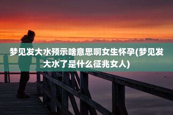 梦见发大水预示啥意思啊女生怀孕(梦见发大水了是什么征兆女人)