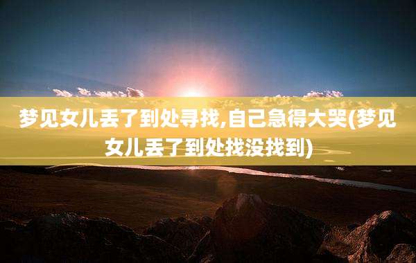 梦见女儿丢了到处寻找,自己急得大哭(梦见女儿丢了到处找没找到)