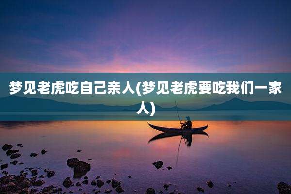 梦见老虎吃自己亲人(梦见老虎要吃我们一家人)