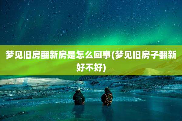 梦见旧房翻新房是怎么回事(梦见旧房子翻新好不好)