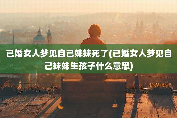 已婚女人梦见自己妹妹死了(已婚女人梦见自己妹妹生孩子什么意思)