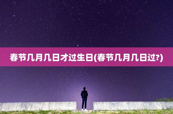 春节几月几日才过生日(春节几月几日过?)