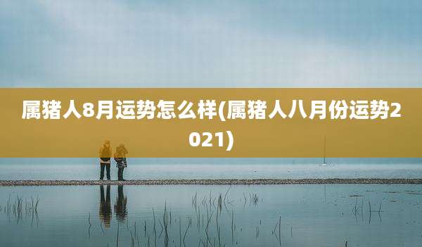 属猪人8月运势怎么样(属猪人八月份运势2021)