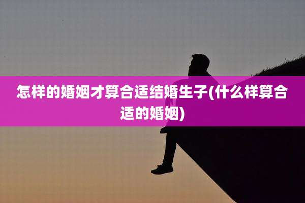 怎样的婚姻才算合适结婚生子(什么样算合适的婚姻)