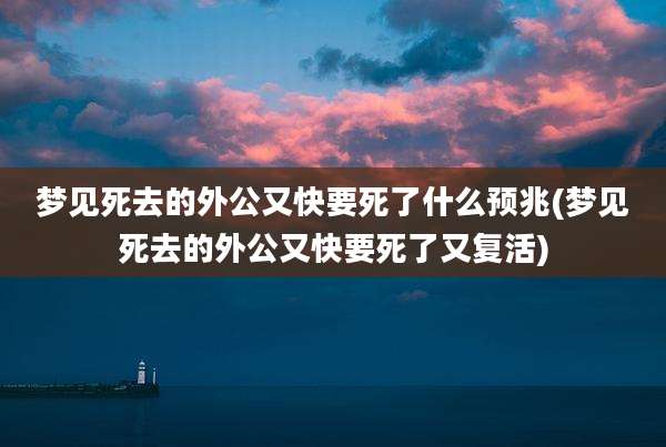 梦见死去的外公又快要死了什么预兆(梦见死去的外公又快要死了又复活)