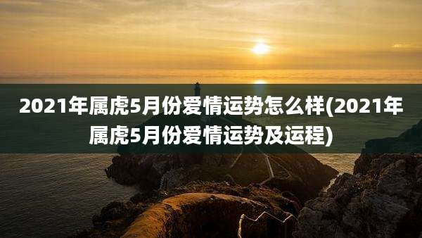 2021年属虎5月份爱情运势怎么样(2021年属虎5月份爱情运势及运程)