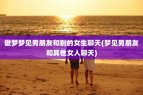 做梦梦见男朋友和别的女生聊天(梦见男朋友和其他女人聊天)