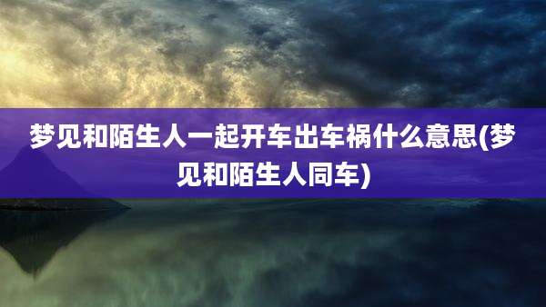 梦见和陌生人一起开车出车祸什么意思(梦见和陌生人同车)