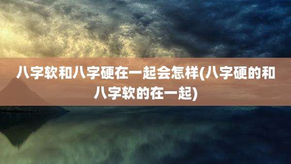 八字软和八字硬在一起会怎样(八字硬的和八字软的在一起)